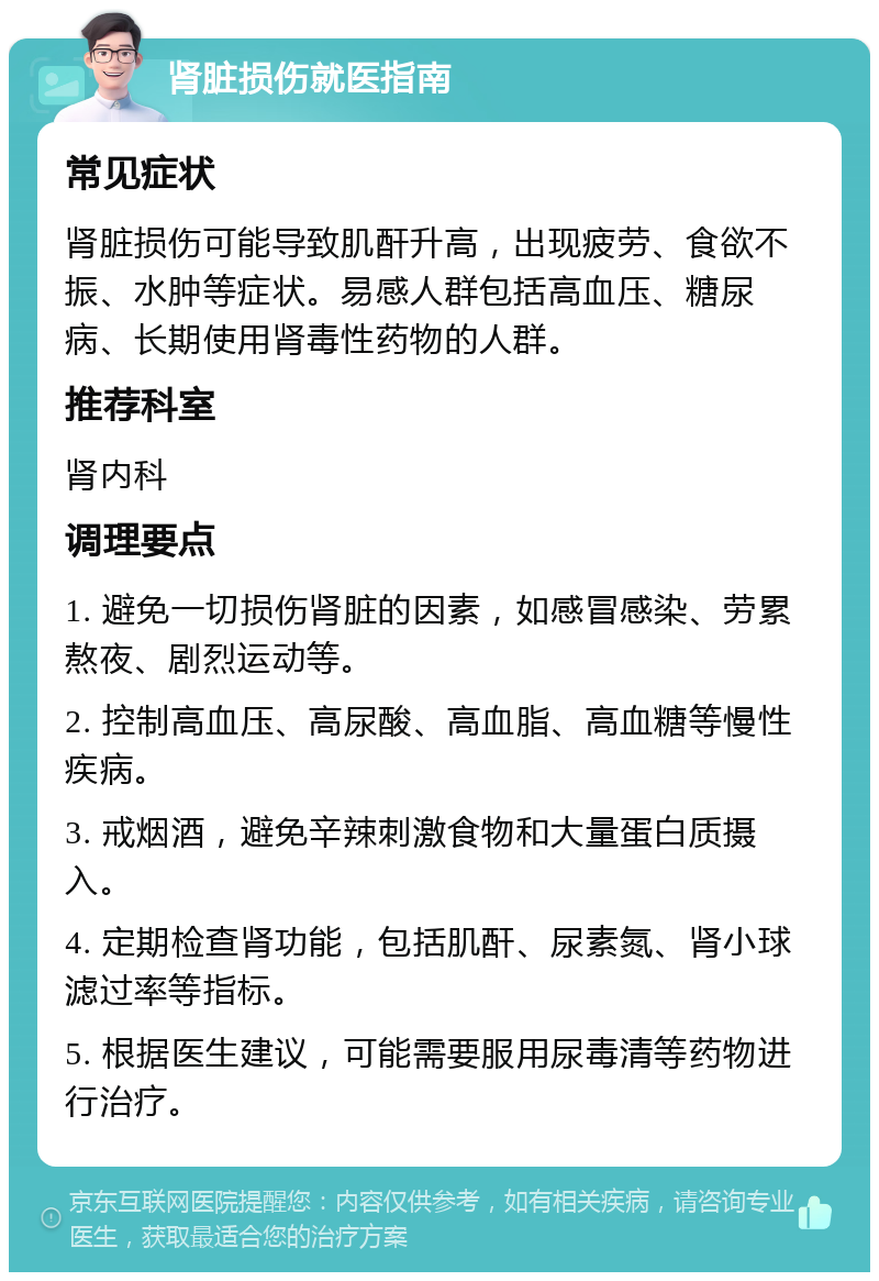 肾脏损伤就医指南 常见症状 肾脏损伤可能导致肌酐升高，出现疲劳、食欲不振、水肿等症状。易感人群包括高血压、糖尿病、长期使用肾毒性药物的人群。 推荐科室 肾内科 调理要点 1. 避免一切损伤肾脏的因素，如感冒感染、劳累熬夜、剧烈运动等。 2. 控制高血压、高尿酸、高血脂、高血糖等慢性疾病。 3. 戒烟酒，避免辛辣刺激食物和大量蛋白质摄入。 4. 定期检查肾功能，包括肌酐、尿素氮、肾小球滤过率等指标。 5. 根据医生建议，可能需要服用尿毒清等药物进行治疗。