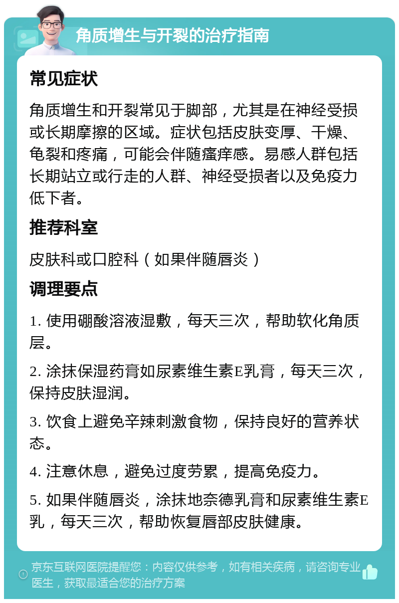 角质增生与开裂的治疗指南 常见症状 角质增生和开裂常见于脚部，尤其是在神经受损或长期摩擦的区域。症状包括皮肤变厚、干燥、龟裂和疼痛，可能会伴随瘙痒感。易感人群包括长期站立或行走的人群、神经受损者以及免疫力低下者。 推荐科室 皮肤科或口腔科（如果伴随唇炎） 调理要点 1. 使用硼酸溶液湿敷，每天三次，帮助软化角质层。 2. 涂抹保湿药膏如尿素维生素E乳膏，每天三次，保持皮肤湿润。 3. 饮食上避免辛辣刺激食物，保持良好的营养状态。 4. 注意休息，避免过度劳累，提高免疫力。 5. 如果伴随唇炎，涂抹地奈德乳膏和尿素维生素E乳，每天三次，帮助恢复唇部皮肤健康。