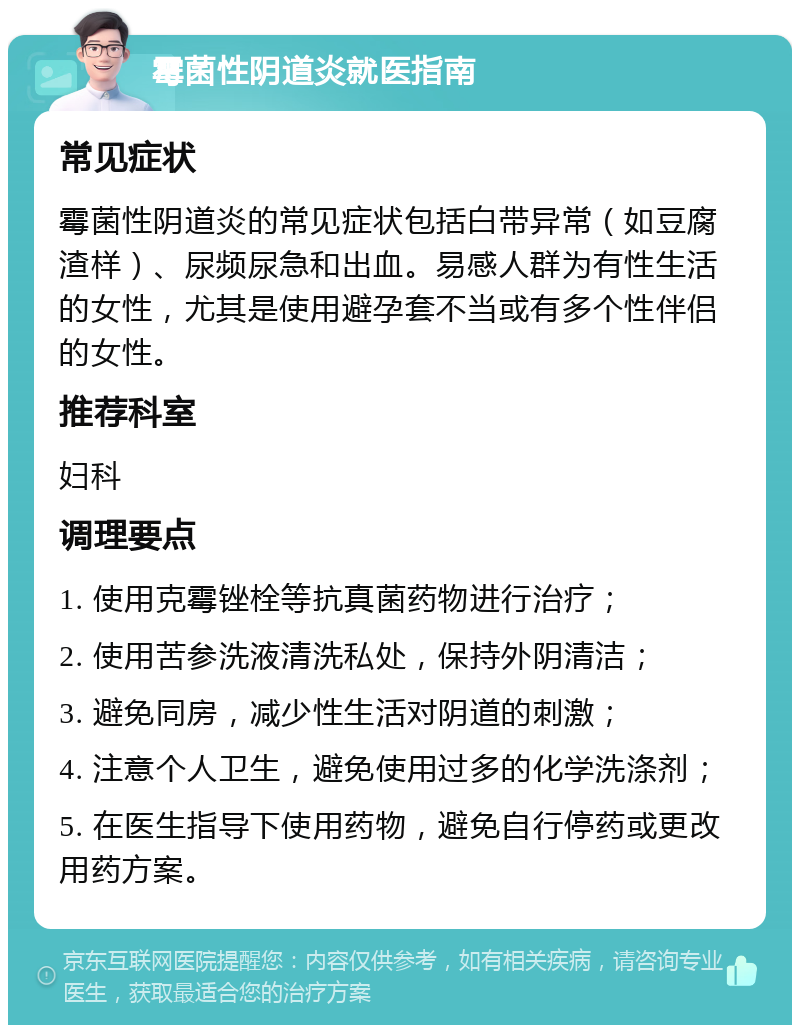 霉菌性阴道炎就医指南 常见症状 霉菌性阴道炎的常见症状包括白带异常（如豆腐渣样）、尿频尿急和出血。易感人群为有性生活的女性，尤其是使用避孕套不当或有多个性伴侣的女性。 推荐科室 妇科 调理要点 1. 使用克霉锉栓等抗真菌药物进行治疗； 2. 使用苦参洗液清洗私处，保持外阴清洁； 3. 避免同房，减少性生活对阴道的刺激； 4. 注意个人卫生，避免使用过多的化学洗涤剂； 5. 在医生指导下使用药物，避免自行停药或更改用药方案。