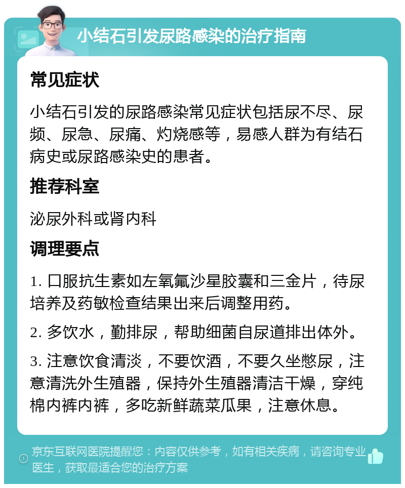 小结石引发尿路感染的治疗指南 常见症状 小结石引发的尿路感染常见症状包括尿不尽、尿频、尿急、尿痛、灼烧感等，易感人群为有结石病史或尿路感染史的患者。 推荐科室 泌尿外科或肾内科 调理要点 1. 口服抗生素如左氧氟沙星胶囊和三金片，待尿培养及药敏检查结果出来后调整用药。 2. 多饮水，勤排尿，帮助细菌自尿道排出体外。 3. 注意饮食清淡，不要饮酒，不要久坐憋尿，注意清洗外生殖器，保持外生殖器清洁干燥，穿纯棉内裤内裤，多吃新鲜蔬菜瓜果，注意休息。