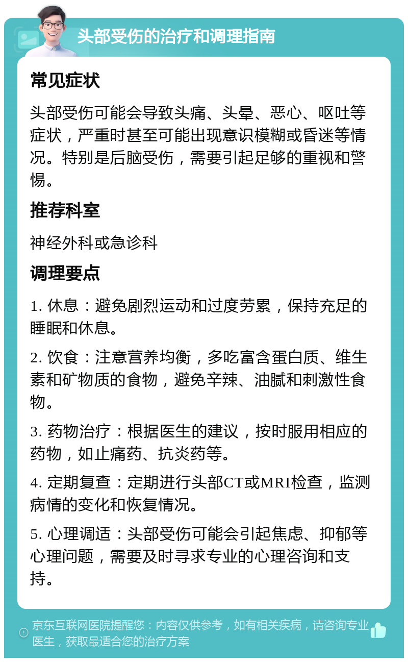 头部受伤的治疗和调理指南 常见症状 头部受伤可能会导致头痛、头晕、恶心、呕吐等症状，严重时甚至可能出现意识模糊或昏迷等情况。特别是后脑受伤，需要引起足够的重视和警惕。 推荐科室 神经外科或急诊科 调理要点 1. 休息：避免剧烈运动和过度劳累，保持充足的睡眠和休息。 2. 饮食：注意营养均衡，多吃富含蛋白质、维生素和矿物质的食物，避免辛辣、油腻和刺激性食物。 3. 药物治疗：根据医生的建议，按时服用相应的药物，如止痛药、抗炎药等。 4. 定期复查：定期进行头部CT或MRI检查，监测病情的变化和恢复情况。 5. 心理调适：头部受伤可能会引起焦虑、抑郁等心理问题，需要及时寻求专业的心理咨询和支持。