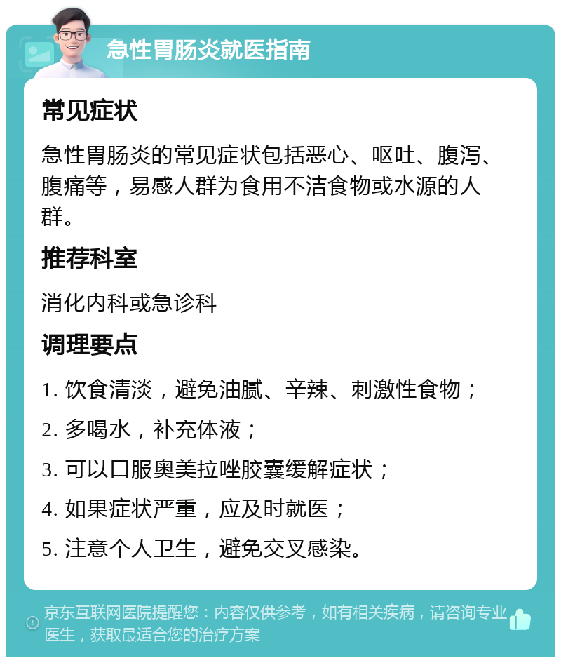 急性胃肠炎就医指南 常见症状 急性胃肠炎的常见症状包括恶心、呕吐、腹泻、腹痛等，易感人群为食用不洁食物或水源的人群。 推荐科室 消化内科或急诊科 调理要点 1. 饮食清淡，避免油腻、辛辣、刺激性食物； 2. 多喝水，补充体液； 3. 可以口服奥美拉唑胶囊缓解症状； 4. 如果症状严重，应及时就医； 5. 注意个人卫生，避免交叉感染。