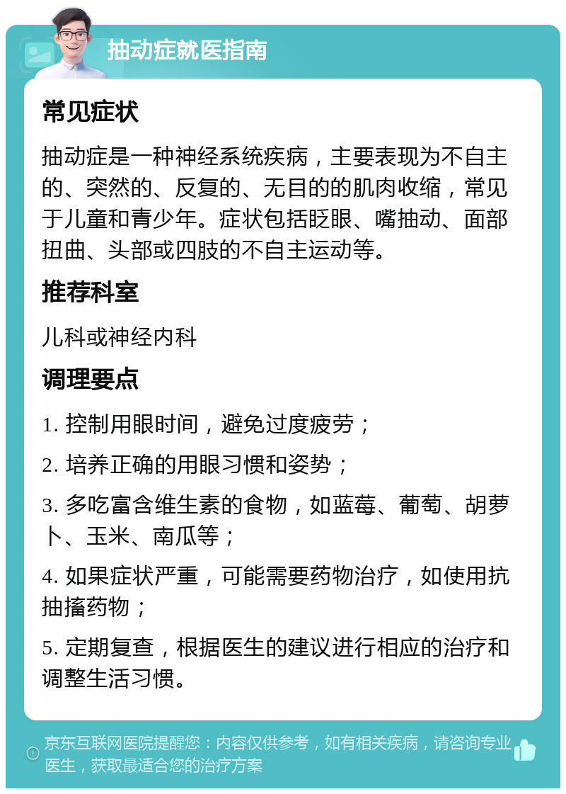 抽动症就医指南 常见症状 抽动症是一种神经系统疾病，主要表现为不自主的、突然的、反复的、无目的的肌肉收缩，常见于儿童和青少年。症状包括眨眼、嘴抽动、面部扭曲、头部或四肢的不自主运动等。 推荐科室 儿科或神经内科 调理要点 1. 控制用眼时间，避免过度疲劳； 2. 培养正确的用眼习惯和姿势； 3. 多吃富含维生素的食物，如蓝莓、葡萄、胡萝卜、玉米、南瓜等； 4. 如果症状严重，可能需要药物治疗，如使用抗抽搐药物； 5. 定期复查，根据医生的建议进行相应的治疗和调整生活习惯。