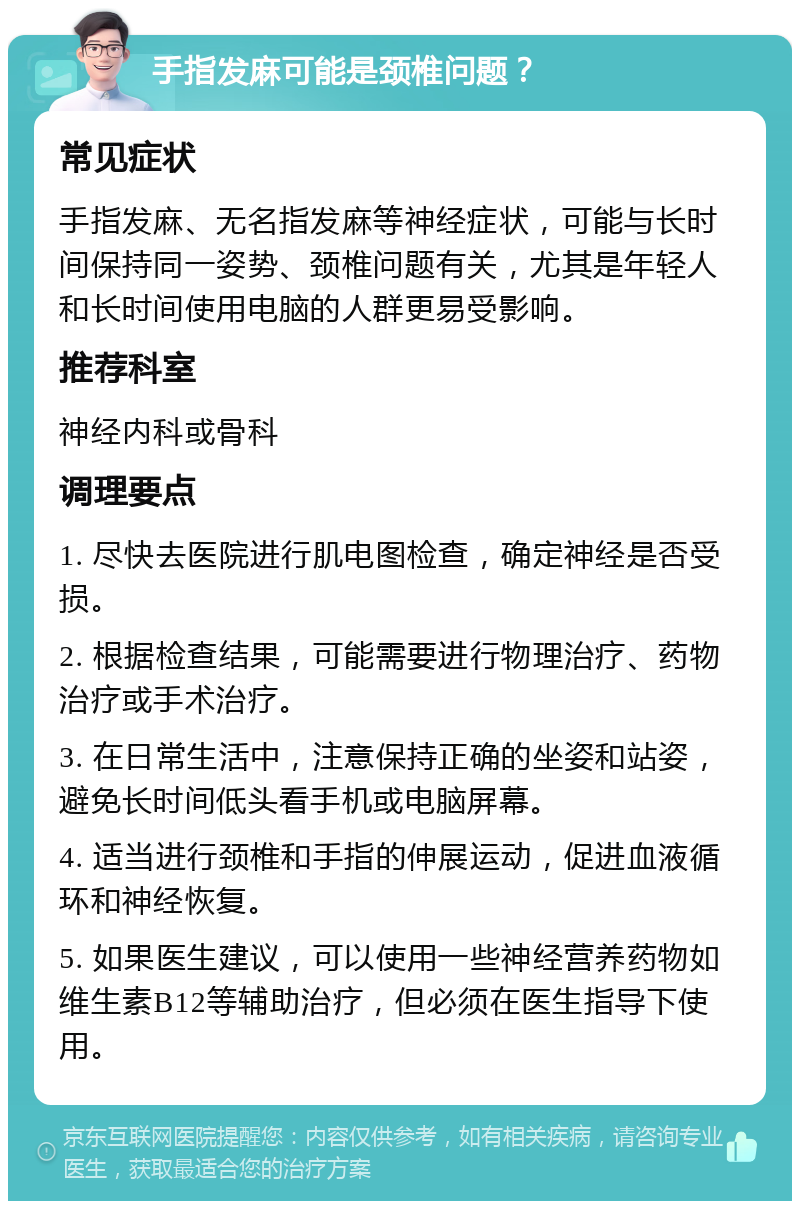 手指发麻可能是颈椎问题？ 常见症状 手指发麻、无名指发麻等神经症状，可能与长时间保持同一姿势、颈椎问题有关，尤其是年轻人和长时间使用电脑的人群更易受影响。 推荐科室 神经内科或骨科 调理要点 1. 尽快去医院进行肌电图检查，确定神经是否受损。 2. 根据检查结果，可能需要进行物理治疗、药物治疗或手术治疗。 3. 在日常生活中，注意保持正确的坐姿和站姿，避免长时间低头看手机或电脑屏幕。 4. 适当进行颈椎和手指的伸展运动，促进血液循环和神经恢复。 5. 如果医生建议，可以使用一些神经营养药物如维生素B12等辅助治疗，但必须在医生指导下使用。