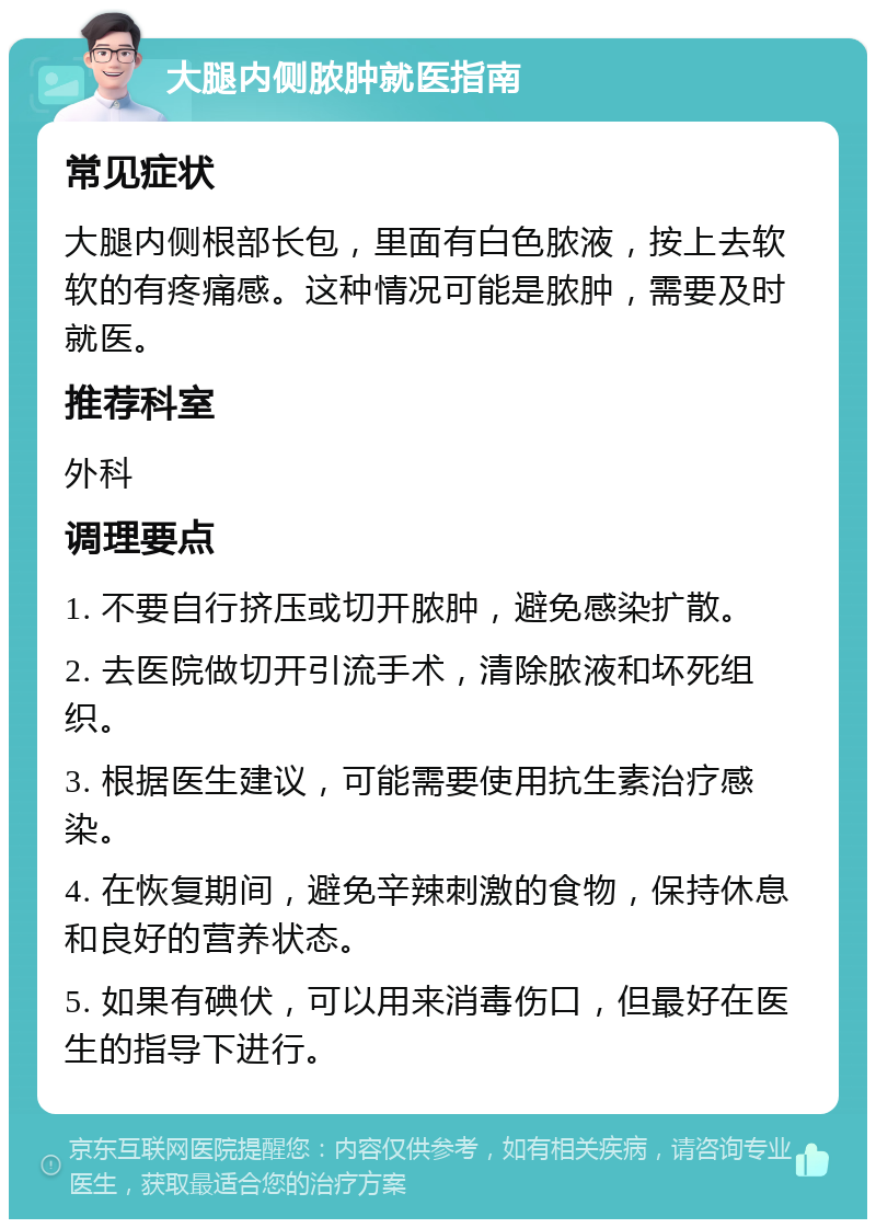 大腿内侧脓肿就医指南 常见症状 大腿内侧根部长包，里面有白色脓液，按上去软软的有疼痛感。这种情况可能是脓肿，需要及时就医。 推荐科室 外科 调理要点 1. 不要自行挤压或切开脓肿，避免感染扩散。 2. 去医院做切开引流手术，清除脓液和坏死组织。 3. 根据医生建议，可能需要使用抗生素治疗感染。 4. 在恢复期间，避免辛辣刺激的食物，保持休息和良好的营养状态。 5. 如果有碘伏，可以用来消毒伤口，但最好在医生的指导下进行。