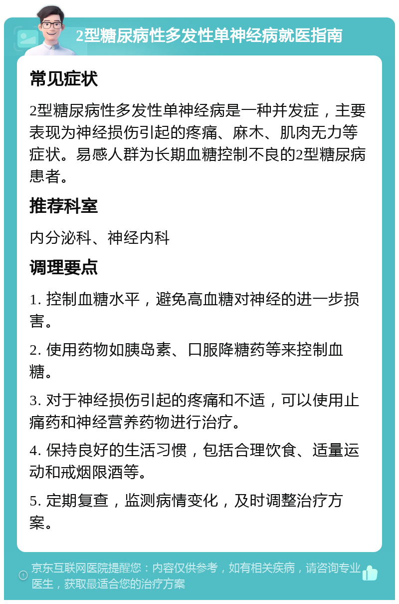 2型糖尿病性多发性单神经病就医指南 常见症状 2型糖尿病性多发性单神经病是一种并发症，主要表现为神经损伤引起的疼痛、麻木、肌肉无力等症状。易感人群为长期血糖控制不良的2型糖尿病患者。 推荐科室 内分泌科、神经内科 调理要点 1. 控制血糖水平，避免高血糖对神经的进一步损害。 2. 使用药物如胰岛素、口服降糖药等来控制血糖。 3. 对于神经损伤引起的疼痛和不适，可以使用止痛药和神经营养药物进行治疗。 4. 保持良好的生活习惯，包括合理饮食、适量运动和戒烟限酒等。 5. 定期复查，监测病情变化，及时调整治疗方案。