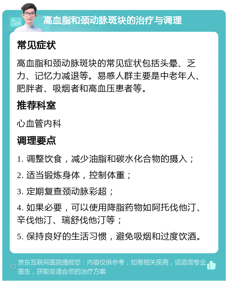 高血脂和颈动脉斑块的治疗与调理 常见症状 高血脂和颈动脉斑块的常见症状包括头晕、乏力、记忆力减退等。易感人群主要是中老年人、肥胖者、吸烟者和高血压患者等。 推荐科室 心血管内科 调理要点 1. 调整饮食，减少油脂和碳水化合物的摄入； 2. 适当锻炼身体，控制体重； 3. 定期复查颈动脉彩超； 4. 如果必要，可以使用降脂药物如阿托伐他汀、辛伐他汀、瑞舒伐他汀等； 5. 保持良好的生活习惯，避免吸烟和过度饮酒。