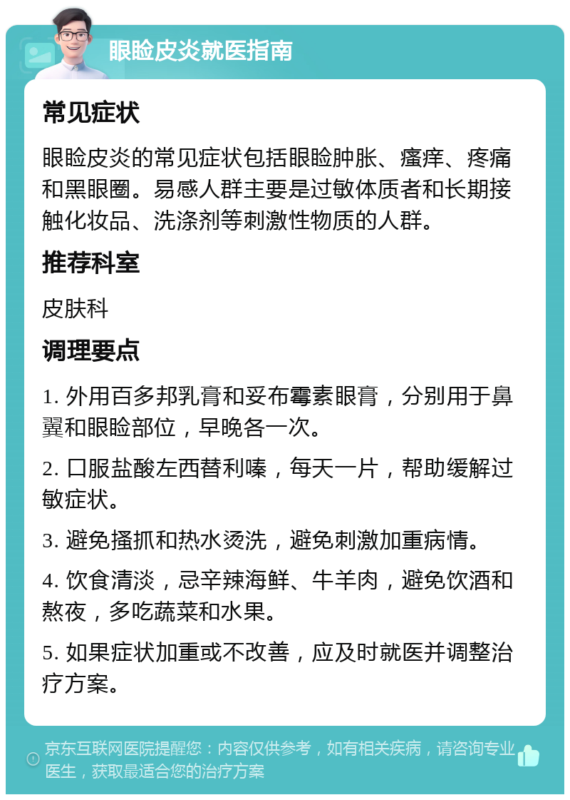 眼睑皮炎就医指南 常见症状 眼睑皮炎的常见症状包括眼睑肿胀、瘙痒、疼痛和黑眼圈。易感人群主要是过敏体质者和长期接触化妆品、洗涤剂等刺激性物质的人群。 推荐科室 皮肤科 调理要点 1. 外用百多邦乳膏和妥布霉素眼膏，分别用于鼻翼和眼睑部位，早晚各一次。 2. 口服盐酸左西替利嗪，每天一片，帮助缓解过敏症状。 3. 避免搔抓和热水烫洗，避免刺激加重病情。 4. 饮食清淡，忌辛辣海鲜、牛羊肉，避免饮酒和熬夜，多吃蔬菜和水果。 5. 如果症状加重或不改善，应及时就医并调整治疗方案。