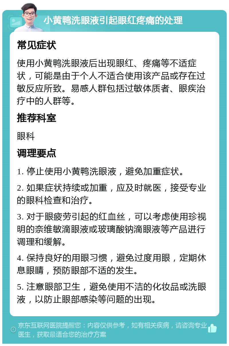 小黄鸭洗眼液引起眼红疼痛的处理 常见症状 使用小黄鸭洗眼液后出现眼红、疼痛等不适症状，可能是由于个人不适合使用该产品或存在过敏反应所致。易感人群包括过敏体质者、眼疾治疗中的人群等。 推荐科室 眼科 调理要点 1. 停止使用小黄鸭洗眼液，避免加重症状。 2. 如果症状持续或加重，应及时就医，接受专业的眼科检查和治疗。 3. 对于眼疲劳引起的红血丝，可以考虑使用珍视明的奈维敏滴眼液或玻璃酸钠滴眼液等产品进行调理和缓解。 4. 保持良好的用眼习惯，避免过度用眼，定期休息眼睛，预防眼部不适的发生。 5. 注意眼部卫生，避免使用不洁的化妆品或洗眼液，以防止眼部感染等问题的出现。