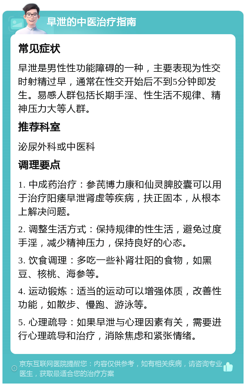 早泄的中医治疗指南 常见症状 早泄是男性性功能障碍的一种，主要表现为性交时射精过早，通常在性交开始后不到5分钟即发生。易感人群包括长期手淫、性生活不规律、精神压力大等人群。 推荐科室 泌尿外科或中医科 调理要点 1. 中成药治疗：参芪博力康和仙灵脾胶囊可以用于治疗阳痿早泄肾虚等疾病，扶正固本，从根本上解决问题。 2. 调整生活方式：保持规律的性生活，避免过度手淫，减少精神压力，保持良好的心态。 3. 饮食调理：多吃一些补肾壮阳的食物，如黑豆、核桃、海参等。 4. 运动锻炼：适当的运动可以增强体质，改善性功能，如散步、慢跑、游泳等。 5. 心理疏导：如果早泄与心理因素有关，需要进行心理疏导和治疗，消除焦虑和紧张情绪。