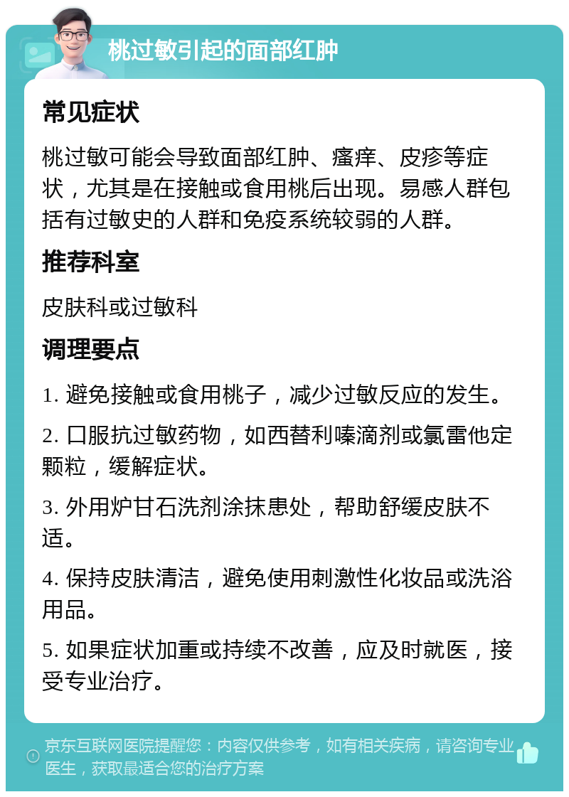 桃过敏引起的面部红肿 常见症状 桃过敏可能会导致面部红肿、瘙痒、皮疹等症状，尤其是在接触或食用桃后出现。易感人群包括有过敏史的人群和免疫系统较弱的人群。 推荐科室 皮肤科或过敏科 调理要点 1. 避免接触或食用桃子，减少过敏反应的发生。 2. 口服抗过敏药物，如西替利嗪滴剂或氯雷他定颗粒，缓解症状。 3. 外用炉甘石洗剂涂抹患处，帮助舒缓皮肤不适。 4. 保持皮肤清洁，避免使用刺激性化妆品或洗浴用品。 5. 如果症状加重或持续不改善，应及时就医，接受专业治疗。