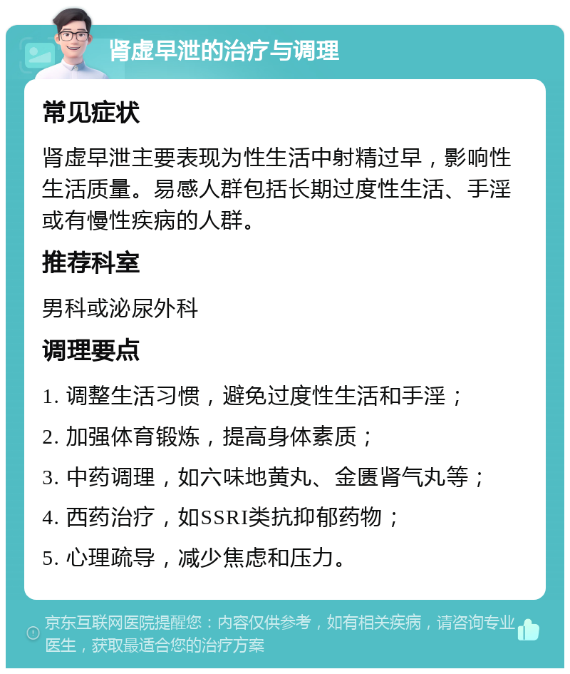 肾虚早泄的治疗与调理 常见症状 肾虚早泄主要表现为性生活中射精过早，影响性生活质量。易感人群包括长期过度性生活、手淫或有慢性疾病的人群。 推荐科室 男科或泌尿外科 调理要点 1. 调整生活习惯，避免过度性生活和手淫； 2. 加强体育锻炼，提高身体素质； 3. 中药调理，如六味地黄丸、金匮肾气丸等； 4. 西药治疗，如SSRI类抗抑郁药物； 5. 心理疏导，减少焦虑和压力。