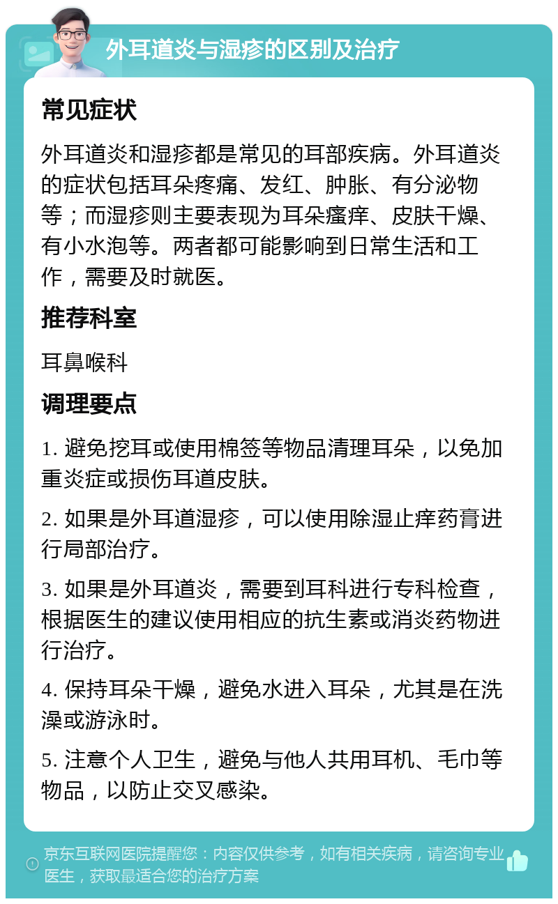 外耳道炎与湿疹的区别及治疗 常见症状 外耳道炎和湿疹都是常见的耳部疾病。外耳道炎的症状包括耳朵疼痛、发红、肿胀、有分泌物等；而湿疹则主要表现为耳朵瘙痒、皮肤干燥、有小水泡等。两者都可能影响到日常生活和工作，需要及时就医。 推荐科室 耳鼻喉科 调理要点 1. 避免挖耳或使用棉签等物品清理耳朵，以免加重炎症或损伤耳道皮肤。 2. 如果是外耳道湿疹，可以使用除湿止痒药膏进行局部治疗。 3. 如果是外耳道炎，需要到耳科进行专科检查，根据医生的建议使用相应的抗生素或消炎药物进行治疗。 4. 保持耳朵干燥，避免水进入耳朵，尤其是在洗澡或游泳时。 5. 注意个人卫生，避免与他人共用耳机、毛巾等物品，以防止交叉感染。