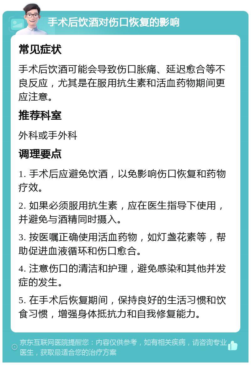 手术后饮酒对伤口恢复的影响 常见症状 手术后饮酒可能会导致伤口胀痛、延迟愈合等不良反应，尤其是在服用抗生素和活血药物期间更应注意。 推荐科室 外科或手外科 调理要点 1. 手术后应避免饮酒，以免影响伤口恢复和药物疗效。 2. 如果必须服用抗生素，应在医生指导下使用，并避免与酒精同时摄入。 3. 按医嘱正确使用活血药物，如灯盏花素等，帮助促进血液循环和伤口愈合。 4. 注意伤口的清洁和护理，避免感染和其他并发症的发生。 5. 在手术后恢复期间，保持良好的生活习惯和饮食习惯，增强身体抵抗力和自我修复能力。