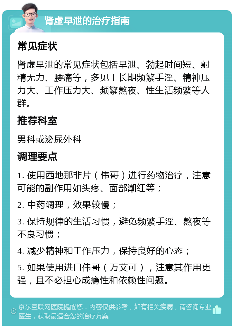 肾虚早泄的治疗指南 常见症状 肾虚早泄的常见症状包括早泄、勃起时间短、射精无力、腰痛等，多见于长期频繁手淫、精神压力大、工作压力大、频繁熬夜、性生活频繁等人群。 推荐科室 男科或泌尿外科 调理要点 1. 使用西地那非片（伟哥）进行药物治疗，注意可能的副作用如头疼、面部潮红等； 2. 中药调理，效果较慢； 3. 保持规律的生活习惯，避免频繁手淫、熬夜等不良习惯； 4. 减少精神和工作压力，保持良好的心态； 5. 如果使用进口伟哥（万艾可），注意其作用更强，且不必担心成瘾性和依赖性问题。