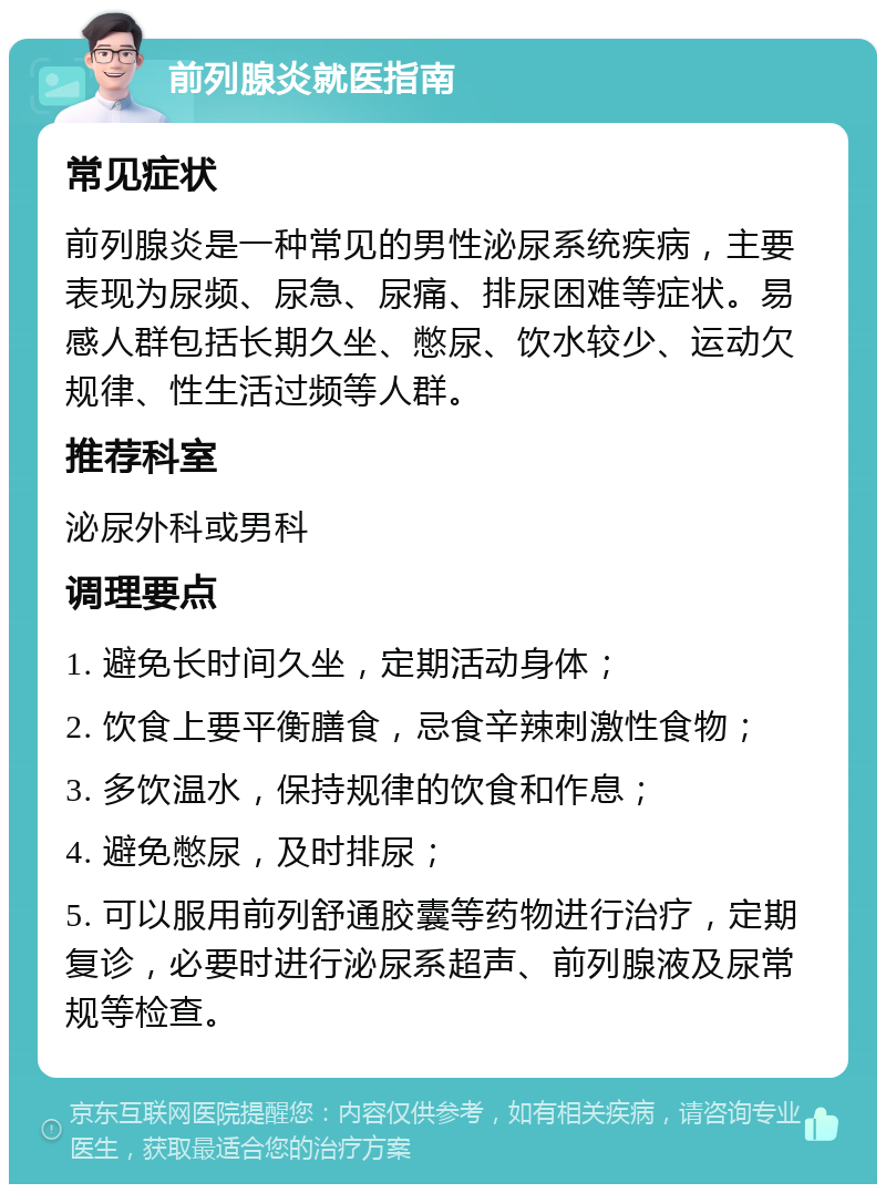 前列腺炎就医指南 常见症状 前列腺炎是一种常见的男性泌尿系统疾病，主要表现为尿频、尿急、尿痛、排尿困难等症状。易感人群包括长期久坐、憋尿、饮水较少、运动欠规律、性生活过频等人群。 推荐科室 泌尿外科或男科 调理要点 1. 避免长时间久坐，定期活动身体； 2. 饮食上要平衡膳食，忌食辛辣刺激性食物； 3. 多饮温水，保持规律的饮食和作息； 4. 避免憋尿，及时排尿； 5. 可以服用前列舒通胶囊等药物进行治疗，定期复诊，必要时进行泌尿系超声、前列腺液及尿常规等检查。