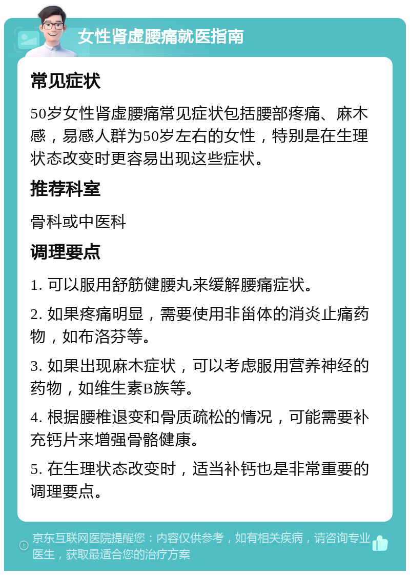 女性肾虚腰痛就医指南 常见症状 50岁女性肾虚腰痛常见症状包括腰部疼痛、麻木感，易感人群为50岁左右的女性，特别是在生理状态改变时更容易出现这些症状。 推荐科室 骨科或中医科 调理要点 1. 可以服用舒筋健腰丸来缓解腰痛症状。 2. 如果疼痛明显，需要使用非甾体的消炎止痛药物，如布洛芬等。 3. 如果出现麻木症状，可以考虑服用营养神经的药物，如维生素B族等。 4. 根据腰椎退变和骨质疏松的情况，可能需要补充钙片来增强骨骼健康。 5. 在生理状态改变时，适当补钙也是非常重要的调理要点。