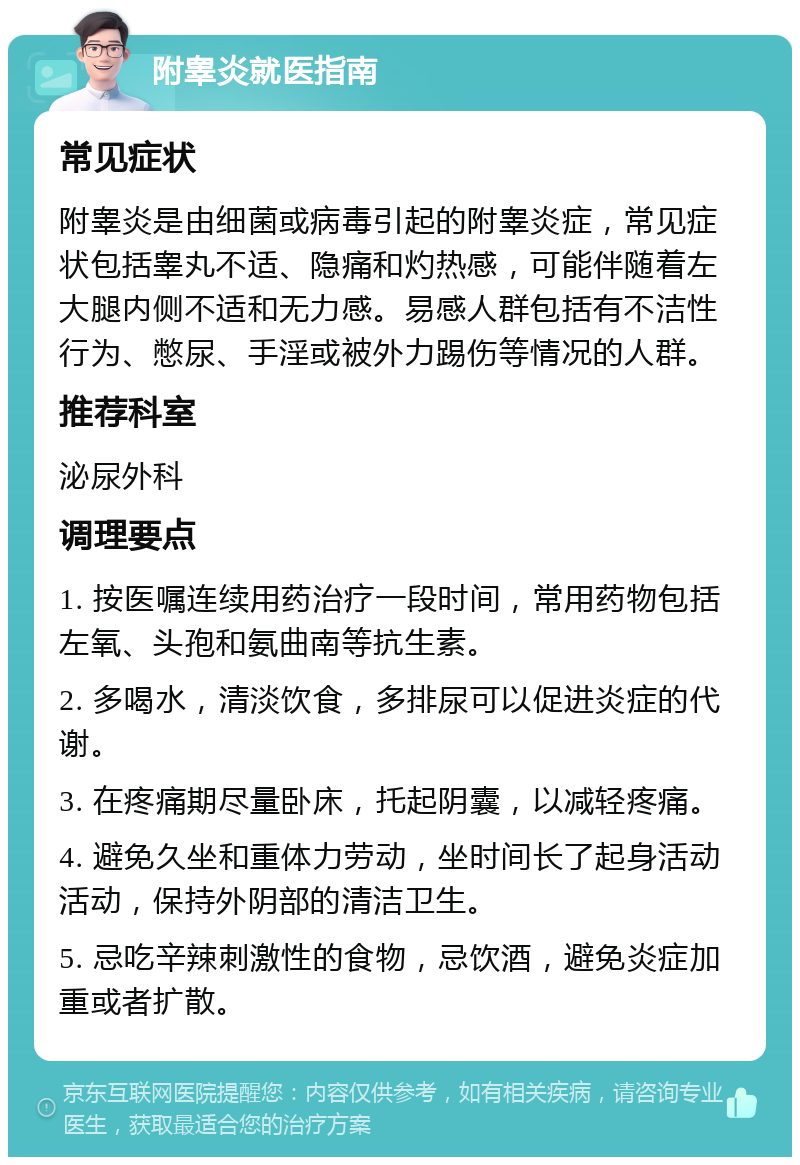 附睾炎就医指南 常见症状 附睾炎是由细菌或病毒引起的附睾炎症，常见症状包括睾丸不适、隐痛和灼热感，可能伴随着左大腿内侧不适和无力感。易感人群包括有不洁性行为、憋尿、手淫或被外力踢伤等情况的人群。 推荐科室 泌尿外科 调理要点 1. 按医嘱连续用药治疗一段时间，常用药物包括左氧、头孢和氨曲南等抗生素。 2. 多喝水，清淡饮食，多排尿可以促进炎症的代谢。 3. 在疼痛期尽量卧床，托起阴囊，以减轻疼痛。 4. 避免久坐和重体力劳动，坐时间长了起身活动活动，保持外阴部的清洁卫生。 5. 忌吃辛辣刺激性的食物，忌饮酒，避免炎症加重或者扩散。