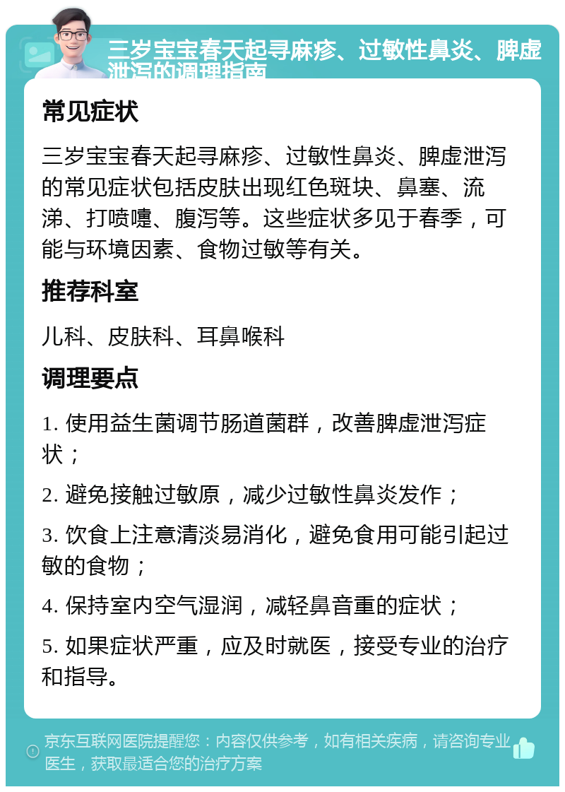 三岁宝宝春天起寻麻疹、过敏性鼻炎、脾虚泄泻的调理指南 常见症状 三岁宝宝春天起寻麻疹、过敏性鼻炎、脾虚泄泻的常见症状包括皮肤出现红色斑块、鼻塞、流涕、打喷嚏、腹泻等。这些症状多见于春季，可能与环境因素、食物过敏等有关。 推荐科室 儿科、皮肤科、耳鼻喉科 调理要点 1. 使用益生菌调节肠道菌群，改善脾虚泄泻症状； 2. 避免接触过敏原，减少过敏性鼻炎发作； 3. 饮食上注意清淡易消化，避免食用可能引起过敏的食物； 4. 保持室内空气湿润，减轻鼻音重的症状； 5. 如果症状严重，应及时就医，接受专业的治疗和指导。