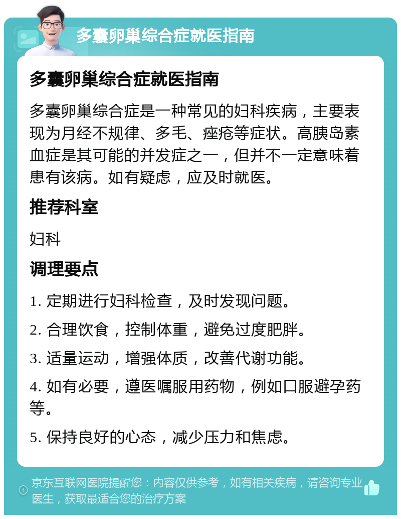 多囊卵巢综合症就医指南 多囊卵巢综合症就医指南 多囊卵巢综合症是一种常见的妇科疾病，主要表现为月经不规律、多毛、痤疮等症状。高胰岛素血症是其可能的并发症之一，但并不一定意味着患有该病。如有疑虑，应及时就医。 推荐科室 妇科 调理要点 1. 定期进行妇科检查，及时发现问题。 2. 合理饮食，控制体重，避免过度肥胖。 3. 适量运动，增强体质，改善代谢功能。 4. 如有必要，遵医嘱服用药物，例如口服避孕药等。 5. 保持良好的心态，减少压力和焦虑。