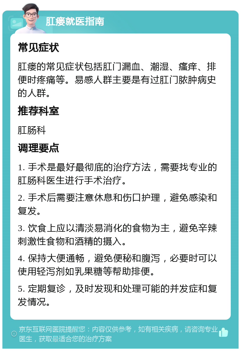 肛瘘就医指南 常见症状 肛瘘的常见症状包括肛门漏血、潮湿、瘙痒、排便时疼痛等。易感人群主要是有过肛门脓肿病史的人群。 推荐科室 肛肠科 调理要点 1. 手术是最好最彻底的治疗方法，需要找专业的肛肠科医生进行手术治疗。 2. 手术后需要注意休息和伤口护理，避免感染和复发。 3. 饮食上应以清淡易消化的食物为主，避免辛辣刺激性食物和酒精的摄入。 4. 保持大便通畅，避免便秘和腹泻，必要时可以使用轻泻剂如乳果糖等帮助排便。 5. 定期复诊，及时发现和处理可能的并发症和复发情况。