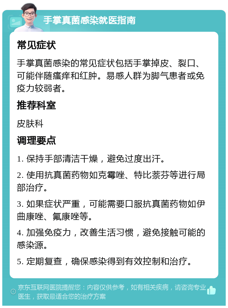 手掌真菌感染就医指南 常见症状 手掌真菌感染的常见症状包括手掌掉皮、裂口、可能伴随瘙痒和红肿。易感人群为脚气患者或免疫力较弱者。 推荐科室 皮肤科 调理要点 1. 保持手部清洁干燥，避免过度出汗。 2. 使用抗真菌药物如克霉唑、特比萘芬等进行局部治疗。 3. 如果症状严重，可能需要口服抗真菌药物如伊曲康唑、氟康唑等。 4. 加强免疫力，改善生活习惯，避免接触可能的感染源。 5. 定期复查，确保感染得到有效控制和治疗。