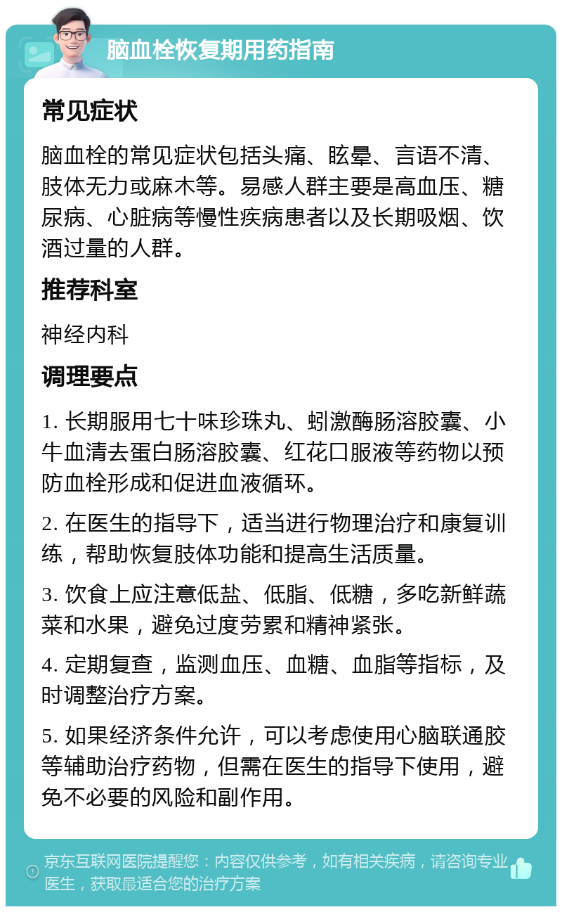 脑血栓恢复期用药指南 常见症状 脑血栓的常见症状包括头痛、眩晕、言语不清、肢体无力或麻木等。易感人群主要是高血压、糖尿病、心脏病等慢性疾病患者以及长期吸烟、饮酒过量的人群。 推荐科室 神经内科 调理要点 1. 长期服用七十味珍珠丸、蚓激酶肠溶胶囊、小牛血清去蛋白肠溶胶囊、红花口服液等药物以预防血栓形成和促进血液循环。 2. 在医生的指导下，适当进行物理治疗和康复训练，帮助恢复肢体功能和提高生活质量。 3. 饮食上应注意低盐、低脂、低糖，多吃新鲜蔬菜和水果，避免过度劳累和精神紧张。 4. 定期复查，监测血压、血糖、血脂等指标，及时调整治疗方案。 5. 如果经济条件允许，可以考虑使用心脑联通胶等辅助治疗药物，但需在医生的指导下使用，避免不必要的风险和副作用。