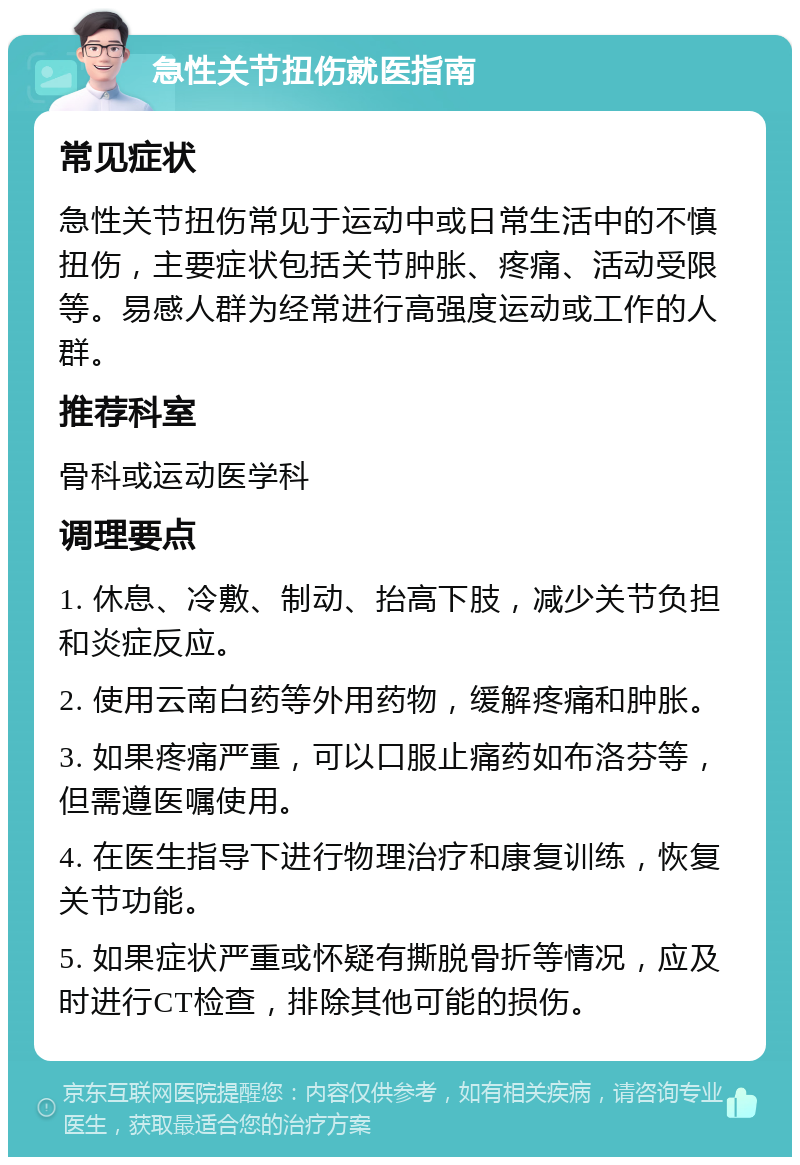 急性关节扭伤就医指南 常见症状 急性关节扭伤常见于运动中或日常生活中的不慎扭伤，主要症状包括关节肿胀、疼痛、活动受限等。易感人群为经常进行高强度运动或工作的人群。 推荐科室 骨科或运动医学科 调理要点 1. 休息、冷敷、制动、抬高下肢，减少关节负担和炎症反应。 2. 使用云南白药等外用药物，缓解疼痛和肿胀。 3. 如果疼痛严重，可以口服止痛药如布洛芬等，但需遵医嘱使用。 4. 在医生指导下进行物理治疗和康复训练，恢复关节功能。 5. 如果症状严重或怀疑有撕脱骨折等情况，应及时进行CT检查，排除其他可能的损伤。