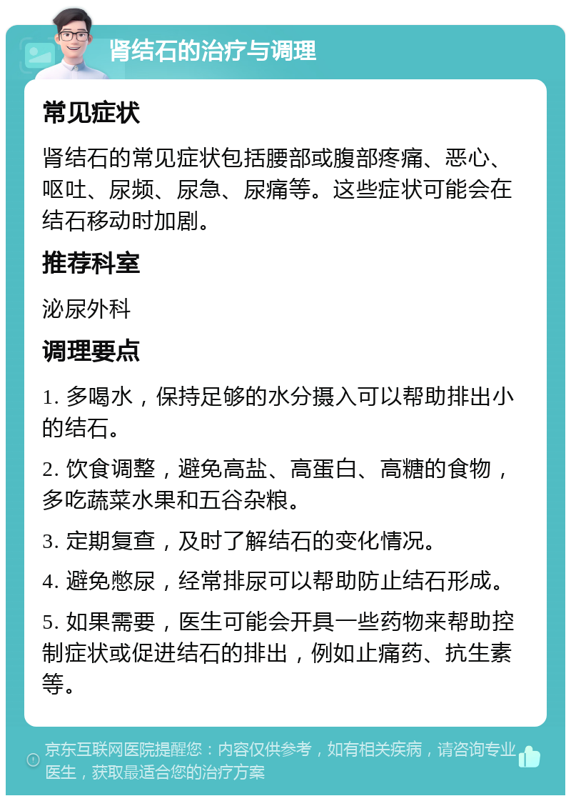 肾结石的治疗与调理 常见症状 肾结石的常见症状包括腰部或腹部疼痛、恶心、呕吐、尿频、尿急、尿痛等。这些症状可能会在结石移动时加剧。 推荐科室 泌尿外科 调理要点 1. 多喝水，保持足够的水分摄入可以帮助排出小的结石。 2. 饮食调整，避免高盐、高蛋白、高糖的食物，多吃蔬菜水果和五谷杂粮。 3. 定期复查，及时了解结石的变化情况。 4. 避免憋尿，经常排尿可以帮助防止结石形成。 5. 如果需要，医生可能会开具一些药物来帮助控制症状或促进结石的排出，例如止痛药、抗生素等。