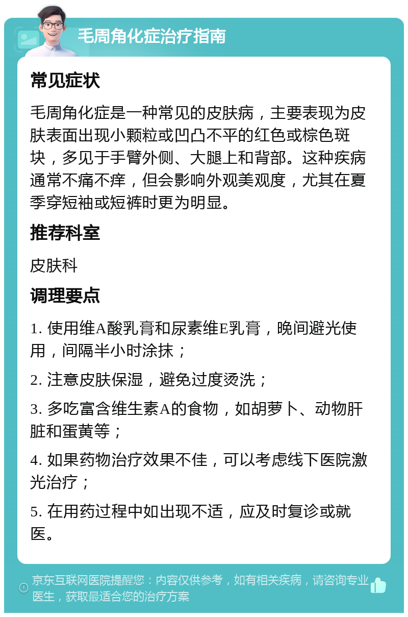 毛周角化症治疗指南 常见症状 毛周角化症是一种常见的皮肤病，主要表现为皮肤表面出现小颗粒或凹凸不平的红色或棕色斑块，多见于手臂外侧、大腿上和背部。这种疾病通常不痛不痒，但会影响外观美观度，尤其在夏季穿短袖或短裤时更为明显。 推荐科室 皮肤科 调理要点 1. 使用维A酸乳膏和尿素维E乳膏，晚间避光使用，间隔半小时涂抹； 2. 注意皮肤保湿，避免过度烫洗； 3. 多吃富含维生素A的食物，如胡萝卜、动物肝脏和蛋黄等； 4. 如果药物治疗效果不佳，可以考虑线下医院激光治疗； 5. 在用药过程中如出现不适，应及时复诊或就医。