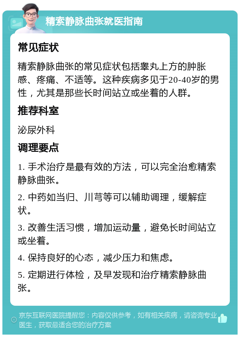 精索静脉曲张就医指南 常见症状 精索静脉曲张的常见症状包括睾丸上方的肿胀感、疼痛、不适等。这种疾病多见于20-40岁的男性，尤其是那些长时间站立或坐着的人群。 推荐科室 泌尿外科 调理要点 1. 手术治疗是最有效的方法，可以完全治愈精索静脉曲张。 2. 中药如当归、川芎等可以辅助调理，缓解症状。 3. 改善生活习惯，增加运动量，避免长时间站立或坐着。 4. 保持良好的心态，减少压力和焦虑。 5. 定期进行体检，及早发现和治疗精索静脉曲张。