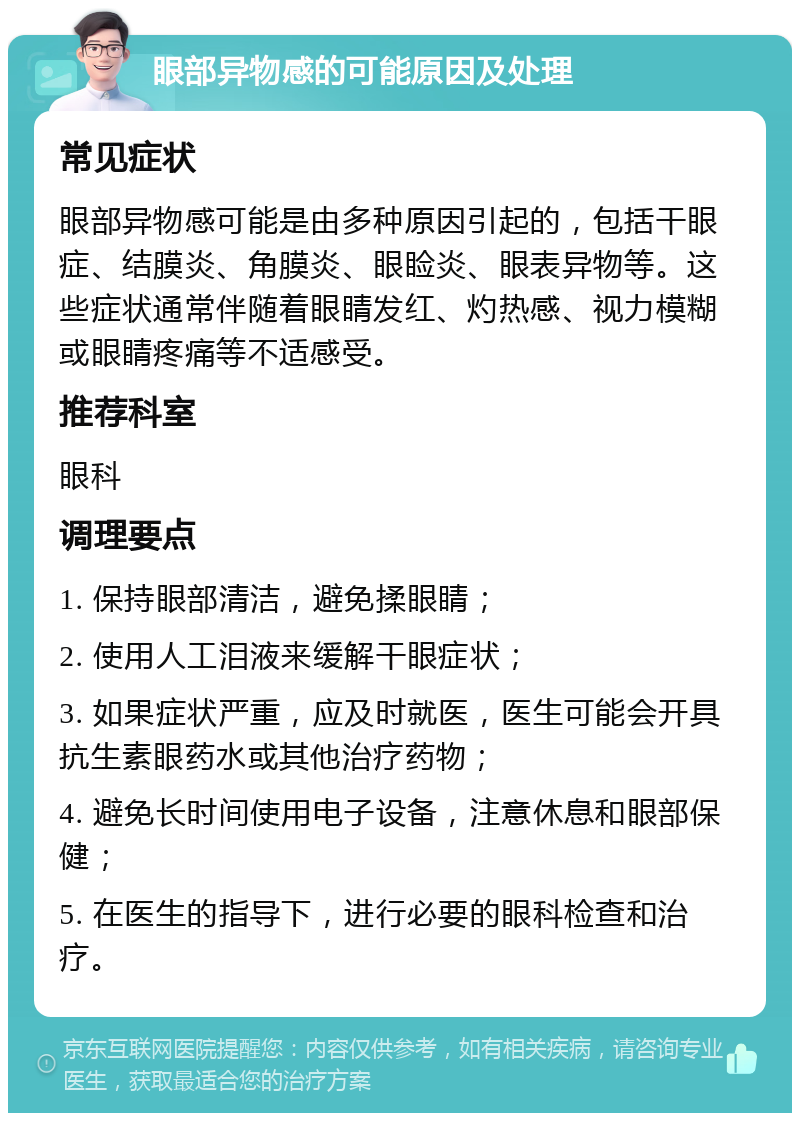 眼部异物感的可能原因及处理 常见症状 眼部异物感可能是由多种原因引起的，包括干眼症、结膜炎、角膜炎、眼睑炎、眼表异物等。这些症状通常伴随着眼睛发红、灼热感、视力模糊或眼睛疼痛等不适感受。 推荐科室 眼科 调理要点 1. 保持眼部清洁，避免揉眼睛； 2. 使用人工泪液来缓解干眼症状； 3. 如果症状严重，应及时就医，医生可能会开具抗生素眼药水或其他治疗药物； 4. 避免长时间使用电子设备，注意休息和眼部保健； 5. 在医生的指导下，进行必要的眼科检查和治疗。