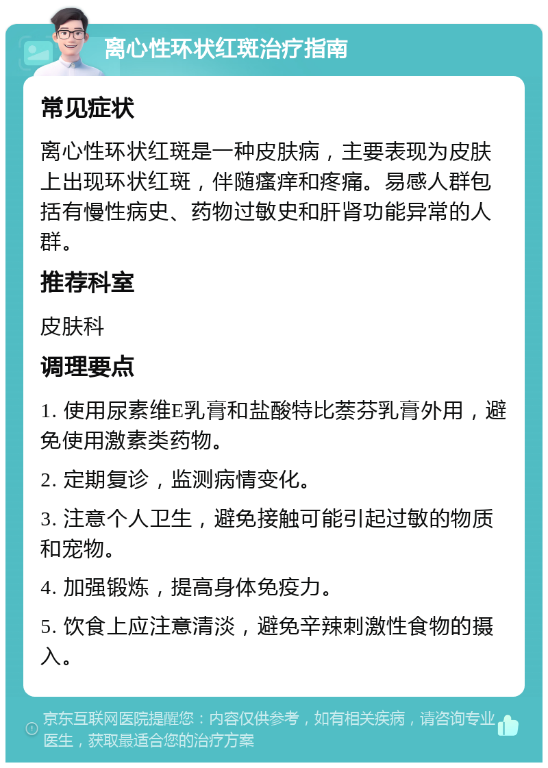 离心性环状红斑治疗指南 常见症状 离心性环状红斑是一种皮肤病，主要表现为皮肤上出现环状红斑，伴随瘙痒和疼痛。易感人群包括有慢性病史、药物过敏史和肝肾功能异常的人群。 推荐科室 皮肤科 调理要点 1. 使用尿素维E乳膏和盐酸特比萘芬乳膏外用，避免使用激素类药物。 2. 定期复诊，监测病情变化。 3. 注意个人卫生，避免接触可能引起过敏的物质和宠物。 4. 加强锻炼，提高身体免疫力。 5. 饮食上应注意清淡，避免辛辣刺激性食物的摄入。