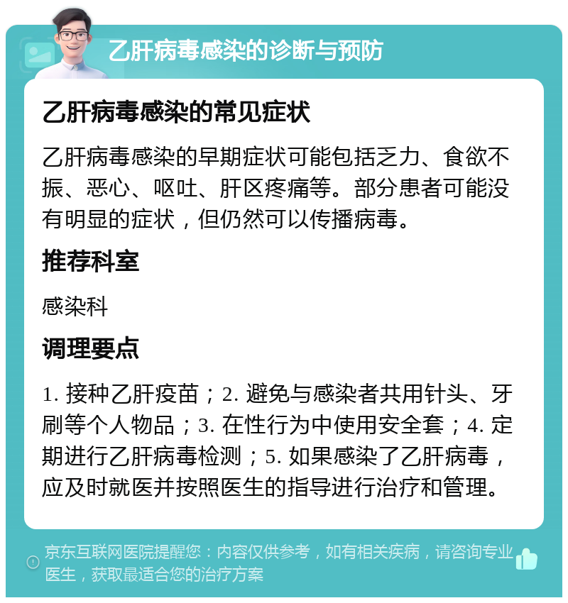 乙肝病毒感染的诊断与预防 乙肝病毒感染的常见症状 乙肝病毒感染的早期症状可能包括乏力、食欲不振、恶心、呕吐、肝区疼痛等。部分患者可能没有明显的症状，但仍然可以传播病毒。 推荐科室 感染科 调理要点 1. 接种乙肝疫苗；2. 避免与感染者共用针头、牙刷等个人物品；3. 在性行为中使用安全套；4. 定期进行乙肝病毒检测；5. 如果感染了乙肝病毒，应及时就医并按照医生的指导进行治疗和管理。