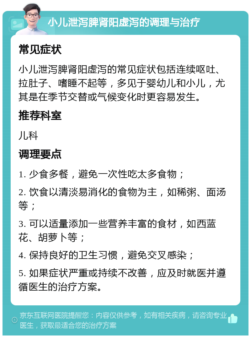 小儿泄泻脾肾阳虚泻的调理与治疗 常见症状 小儿泄泻脾肾阳虚泻的常见症状包括连续呕吐、拉肚子、嗜睡不起等，多见于婴幼儿和小儿，尤其是在季节交替或气候变化时更容易发生。 推荐科室 儿科 调理要点 1. 少食多餐，避免一次性吃太多食物； 2. 饮食以清淡易消化的食物为主，如稀粥、面汤等； 3. 可以适量添加一些营养丰富的食材，如西蓝花、胡萝卜等； 4. 保持良好的卫生习惯，避免交叉感染； 5. 如果症状严重或持续不改善，应及时就医并遵循医生的治疗方案。