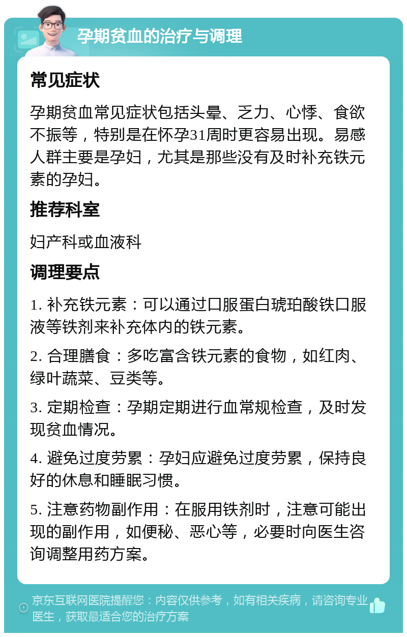 孕期贫血的治疗与调理 常见症状 孕期贫血常见症状包括头晕、乏力、心悸、食欲不振等，特别是在怀孕31周时更容易出现。易感人群主要是孕妇，尤其是那些没有及时补充铁元素的孕妇。 推荐科室 妇产科或血液科 调理要点 1. 补充铁元素：可以通过口服蛋白琥珀酸铁口服液等铁剂来补充体内的铁元素。 2. 合理膳食：多吃富含铁元素的食物，如红肉、绿叶蔬菜、豆类等。 3. 定期检查：孕期定期进行血常规检查，及时发现贫血情况。 4. 避免过度劳累：孕妇应避免过度劳累，保持良好的休息和睡眠习惯。 5. 注意药物副作用：在服用铁剂时，注意可能出现的副作用，如便秘、恶心等，必要时向医生咨询调整用药方案。