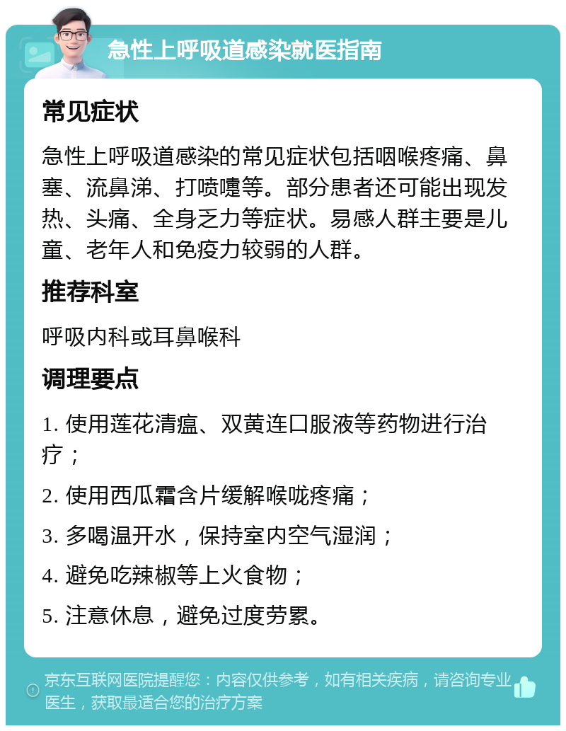 急性上呼吸道感染就医指南 常见症状 急性上呼吸道感染的常见症状包括咽喉疼痛、鼻塞、流鼻涕、打喷嚏等。部分患者还可能出现发热、头痛、全身乏力等症状。易感人群主要是儿童、老年人和免疫力较弱的人群。 推荐科室 呼吸内科或耳鼻喉科 调理要点 1. 使用莲花清瘟、双黄连口服液等药物进行治疗； 2. 使用西瓜霜含片缓解喉咙疼痛； 3. 多喝温开水，保持室内空气湿润； 4. 避免吃辣椒等上火食物； 5. 注意休息，避免过度劳累。