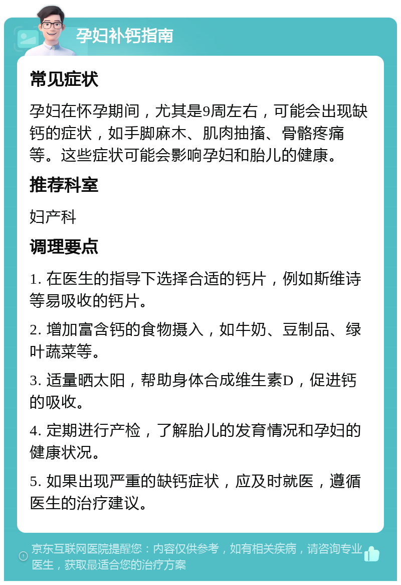 孕妇补钙指南 常见症状 孕妇在怀孕期间，尤其是9周左右，可能会出现缺钙的症状，如手脚麻木、肌肉抽搐、骨骼疼痛等。这些症状可能会影响孕妇和胎儿的健康。 推荐科室 妇产科 调理要点 1. 在医生的指导下选择合适的钙片，例如斯维诗等易吸收的钙片。 2. 增加富含钙的食物摄入，如牛奶、豆制品、绿叶蔬菜等。 3. 适量晒太阳，帮助身体合成维生素D，促进钙的吸收。 4. 定期进行产检，了解胎儿的发育情况和孕妇的健康状况。 5. 如果出现严重的缺钙症状，应及时就医，遵循医生的治疗建议。