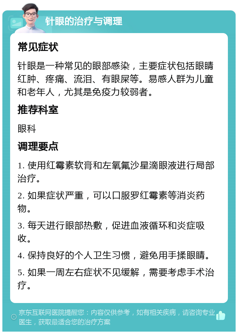 针眼的治疗与调理 常见症状 针眼是一种常见的眼部感染，主要症状包括眼睛红肿、疼痛、流泪、有眼屎等。易感人群为儿童和老年人，尤其是免疫力较弱者。 推荐科室 眼科 调理要点 1. 使用红霉素软膏和左氧氟沙星滴眼液进行局部治疗。 2. 如果症状严重，可以口服罗红霉素等消炎药物。 3. 每天进行眼部热敷，促进血液循环和炎症吸收。 4. 保持良好的个人卫生习惯，避免用手揉眼睛。 5. 如果一周左右症状不见缓解，需要考虑手术治疗。