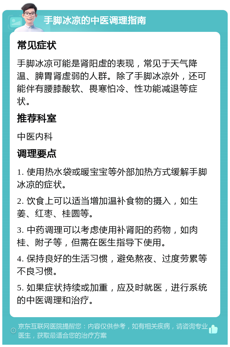 手脚冰凉的中医调理指南 常见症状 手脚冰凉可能是肾阳虚的表现，常见于天气降温、脾胃肾虚弱的人群。除了手脚冰凉外，还可能伴有腰膝酸软、畏寒怕冷、性功能减退等症状。 推荐科室 中医内科 调理要点 1. 使用热水袋或暖宝宝等外部加热方式缓解手脚冰凉的症状。 2. 饮食上可以适当增加温补食物的摄入，如生姜、红枣、桂圆等。 3. 中药调理可以考虑使用补肾阳的药物，如肉桂、附子等，但需在医生指导下使用。 4. 保持良好的生活习惯，避免熬夜、过度劳累等不良习惯。 5. 如果症状持续或加重，应及时就医，进行系统的中医调理和治疗。