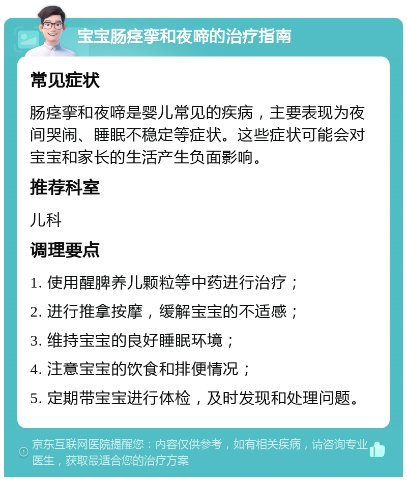 宝宝肠痉挛和夜啼的治疗指南 常见症状 肠痉挛和夜啼是婴儿常见的疾病，主要表现为夜间哭闹、睡眠不稳定等症状。这些症状可能会对宝宝和家长的生活产生负面影响。 推荐科室 儿科 调理要点 1. 使用醒脾养儿颗粒等中药进行治疗； 2. 进行推拿按摩，缓解宝宝的不适感； 3. 维持宝宝的良好睡眠环境； 4. 注意宝宝的饮食和排便情况； 5. 定期带宝宝进行体检，及时发现和处理问题。