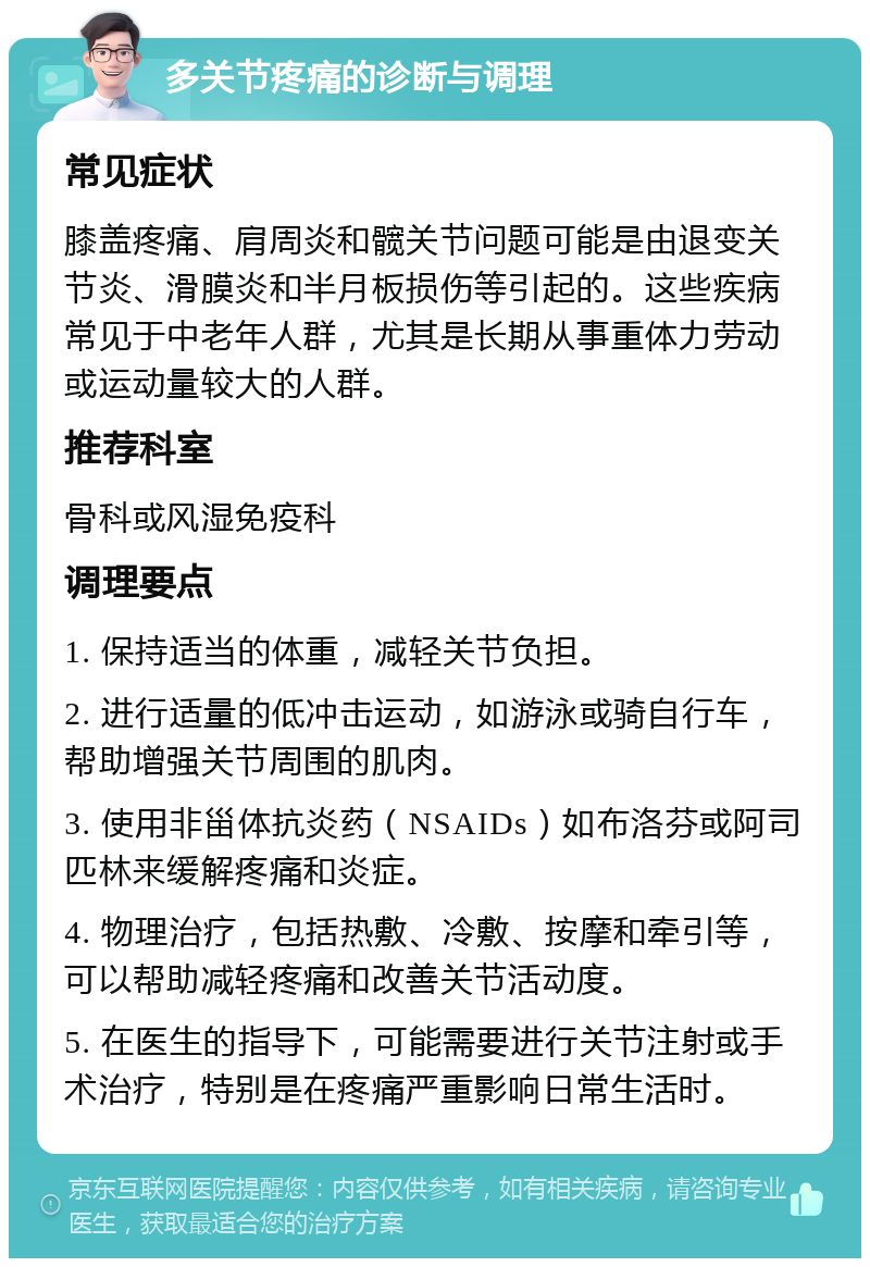 多关节疼痛的诊断与调理 常见症状 膝盖疼痛、肩周炎和髋关节问题可能是由退变关节炎、滑膜炎和半月板损伤等引起的。这些疾病常见于中老年人群，尤其是长期从事重体力劳动或运动量较大的人群。 推荐科室 骨科或风湿免疫科 调理要点 1. 保持适当的体重，减轻关节负担。 2. 进行适量的低冲击运动，如游泳或骑自行车，帮助增强关节周围的肌肉。 3. 使用非甾体抗炎药（NSAIDs）如布洛芬或阿司匹林来缓解疼痛和炎症。 4. 物理治疗，包括热敷、冷敷、按摩和牵引等，可以帮助减轻疼痛和改善关节活动度。 5. 在医生的指导下，可能需要进行关节注射或手术治疗，特别是在疼痛严重影响日常生活时。