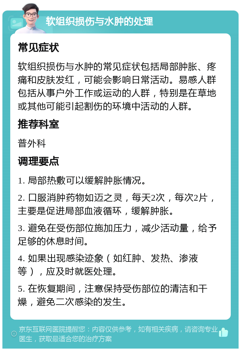 软组织损伤与水肿的处理 常见症状 软组织损伤与水肿的常见症状包括局部肿胀、疼痛和皮肤发红，可能会影响日常活动。易感人群包括从事户外工作或运动的人群，特别是在草地或其他可能引起割伤的环境中活动的人群。 推荐科室 普外科 调理要点 1. 局部热敷可以缓解肿胀情况。 2. 口服消肿药物如迈之灵，每天2次，每次2片，主要是促进局部血液循环，缓解肿胀。 3. 避免在受伤部位施加压力，减少活动量，给予足够的休息时间。 4. 如果出现感染迹象（如红肿、发热、渗液等），应及时就医处理。 5. 在恢复期间，注意保持受伤部位的清洁和干燥，避免二次感染的发生。