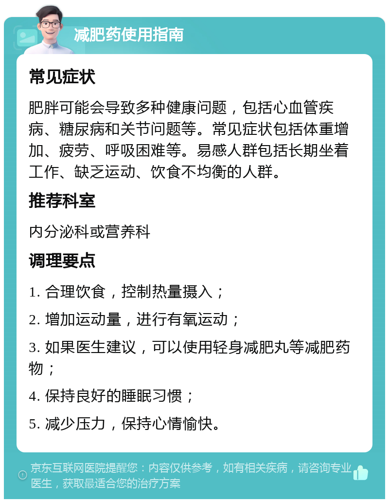 减肥药使用指南 常见症状 肥胖可能会导致多种健康问题，包括心血管疾病、糖尿病和关节问题等。常见症状包括体重增加、疲劳、呼吸困难等。易感人群包括长期坐着工作、缺乏运动、饮食不均衡的人群。 推荐科室 内分泌科或营养科 调理要点 1. 合理饮食，控制热量摄入； 2. 增加运动量，进行有氧运动； 3. 如果医生建议，可以使用轻身减肥丸等减肥药物； 4. 保持良好的睡眠习惯； 5. 减少压力，保持心情愉快。