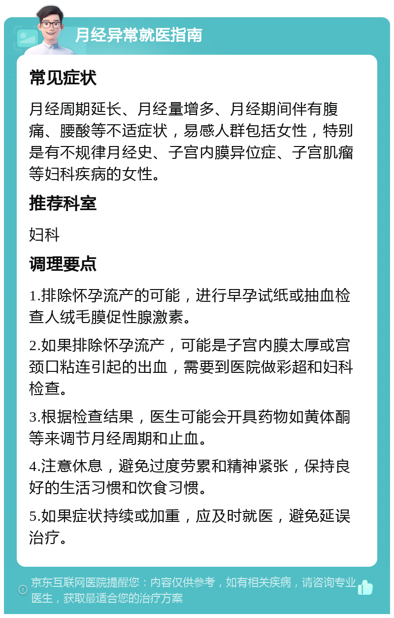 月经异常就医指南 常见症状 月经周期延长、月经量增多、月经期间伴有腹痛、腰酸等不适症状，易感人群包括女性，特别是有不规律月经史、子宫内膜异位症、子宫肌瘤等妇科疾病的女性。 推荐科室 妇科 调理要点 1.排除怀孕流产的可能，进行早孕试纸或抽血检查人绒毛膜促性腺激素。 2.如果排除怀孕流产，可能是子宫内膜太厚或宫颈口粘连引起的出血，需要到医院做彩超和妇科检查。 3.根据检查结果，医生可能会开具药物如黄体酮等来调节月经周期和止血。 4.注意休息，避免过度劳累和精神紧张，保持良好的生活习惯和饮食习惯。 5.如果症状持续或加重，应及时就医，避免延误治疗。