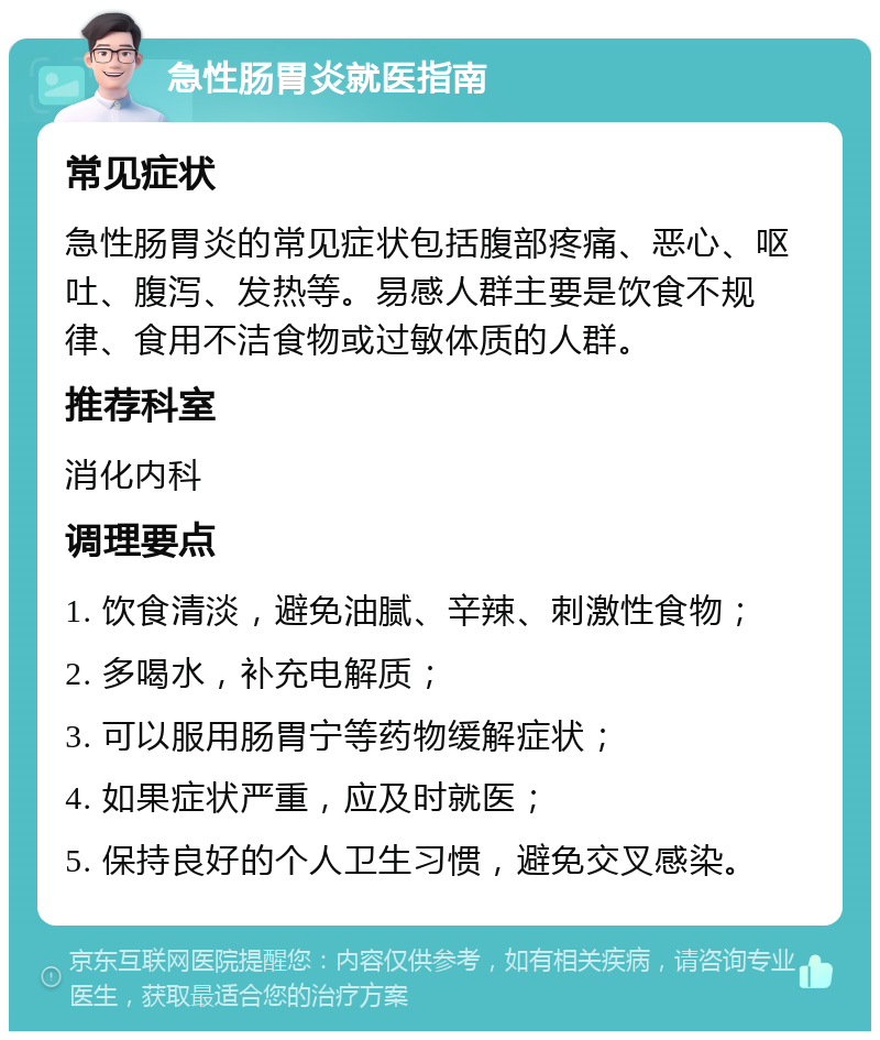 急性肠胃炎就医指南 常见症状 急性肠胃炎的常见症状包括腹部疼痛、恶心、呕吐、腹泻、发热等。易感人群主要是饮食不规律、食用不洁食物或过敏体质的人群。 推荐科室 消化内科 调理要点 1. 饮食清淡，避免油腻、辛辣、刺激性食物； 2. 多喝水，补充电解质； 3. 可以服用肠胃宁等药物缓解症状； 4. 如果症状严重，应及时就医； 5. 保持良好的个人卫生习惯，避免交叉感染。