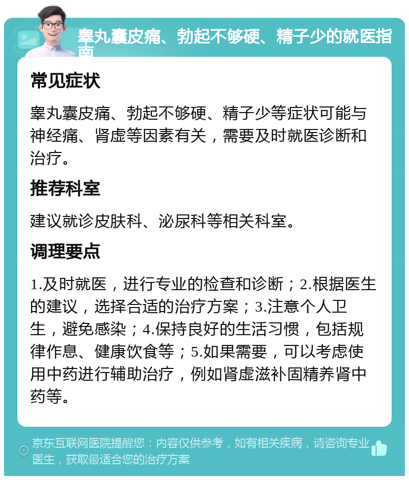 睾丸囊皮痛、勃起不够硬、精子少的就医指南 常见症状 睾丸囊皮痛、勃起不够硬、精子少等症状可能与神经痛、肾虚等因素有关，需要及时就医诊断和治疗。 推荐科室 建议就诊皮肤科、泌尿科等相关科室。 调理要点 1.及时就医，进行专业的检查和诊断；2.根据医生的建议，选择合适的治疗方案；3.注意个人卫生，避免感染；4.保持良好的生活习惯，包括规律作息、健康饮食等；5.如果需要，可以考虑使用中药进行辅助治疗，例如肾虚滋补固精养肾中药等。