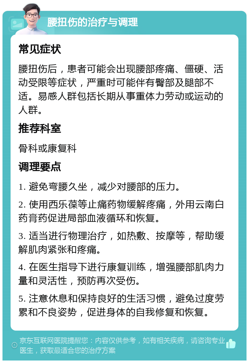 腰扭伤的治疗与调理 常见症状 腰扭伤后，患者可能会出现腰部疼痛、僵硬、活动受限等症状，严重时可能伴有臀部及腿部不适。易感人群包括长期从事重体力劳动或运动的人群。 推荐科室 骨科或康复科 调理要点 1. 避免弯腰久坐，减少对腰部的压力。 2. 使用西乐葆等止痛药物缓解疼痛，外用云南白药膏药促进局部血液循环和恢复。 3. 适当进行物理治疗，如热敷、按摩等，帮助缓解肌肉紧张和疼痛。 4. 在医生指导下进行康复训练，增强腰部肌肉力量和灵活性，预防再次受伤。 5. 注意休息和保持良好的生活习惯，避免过度劳累和不良姿势，促进身体的自我修复和恢复。