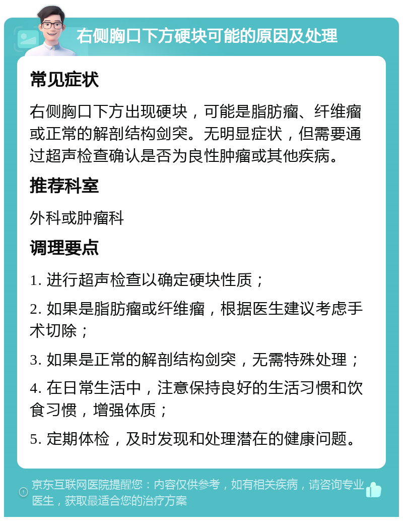 右侧胸口下方硬块可能的原因及处理 常见症状 右侧胸口下方出现硬块，可能是脂肪瘤、纤维瘤或正常的解剖结构剑突。无明显症状，但需要通过超声检查确认是否为良性肿瘤或其他疾病。 推荐科室 外科或肿瘤科 调理要点 1. 进行超声检查以确定硬块性质； 2. 如果是脂肪瘤或纤维瘤，根据医生建议考虑手术切除； 3. 如果是正常的解剖结构剑突，无需特殊处理； 4. 在日常生活中，注意保持良好的生活习惯和饮食习惯，增强体质； 5. 定期体检，及时发现和处理潜在的健康问题。