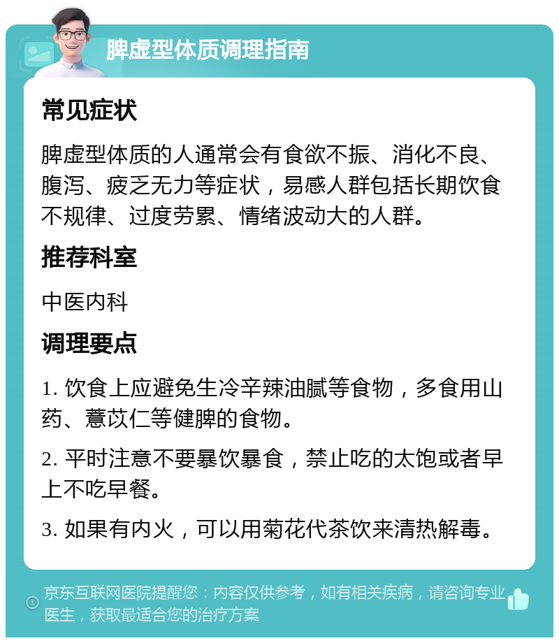 脾虚型体质调理指南 常见症状 脾虚型体质的人通常会有食欲不振、消化不良、腹泻、疲乏无力等症状，易感人群包括长期饮食不规律、过度劳累、情绪波动大的人群。 推荐科室 中医内科 调理要点 1. 饮食上应避免生冷辛辣油腻等食物，多食用山药、薏苡仁等健脾的食物。 2. 平时注意不要暴饮暴食，禁止吃的太饱或者早上不吃早餐。 3. 如果有内火，可以用菊花代茶饮来清热解毒。